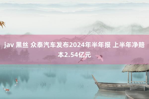 jav 黑丝 众泰汽车发布2024年半年报 上半年净赔本2.54亿元