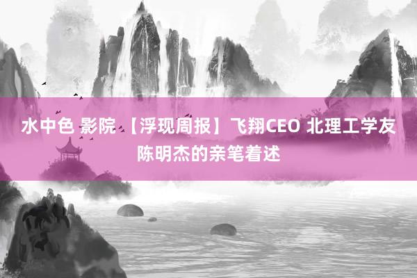 水中色 影院 【浮现周报】飞翔CEO 北理工学友陈明杰的亲笔着述