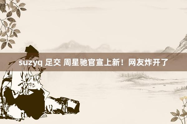 suzyq 足交 周星驰官宣上新！网友炸开了