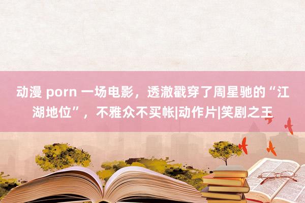 动漫 porn 一场电影，透澈戳穿了周星驰的“江湖地位”，不雅众不买帐|动作片|笑剧之王