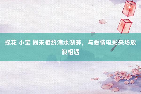 探花 小宝 周末相约滴水湖畔，与爱情电影来场放浪相遇