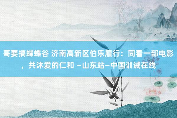 哥要搞蝶蝶谷 济南高新区伯乐履行：同看一部电影，共沐爱的仁和 —山东站—中国训诫在线