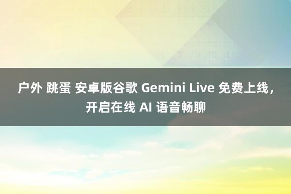 户外 跳蛋 安卓版谷歌 Gemini Live 免费上线，开启在线 AI 语音畅聊