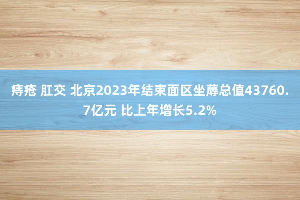 痔疮 肛交 北京2023年结束面区坐蓐总值43760.7亿元 比上年增长5.2%