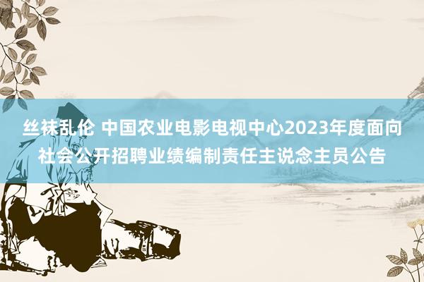 丝袜乱伦 中国农业电影电视中心2023年度面向社会公开招聘业绩编制责任主说念主员公告