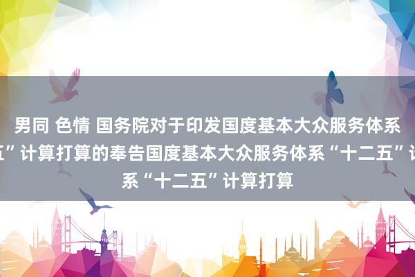 男同 色情 国务院对于印发国度基本大众服务体系“十二五”计算打算的奉告　　国度基本大众服务体系“十二五”计算打算