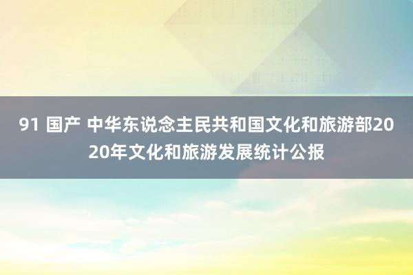 91 国产 中华东说念主民共和国文化和旅游部2020年文化和旅游发展统计公报