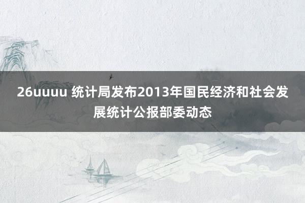 26uuuu 统计局发布2013年国民经济和社会发展统计公报部委动态