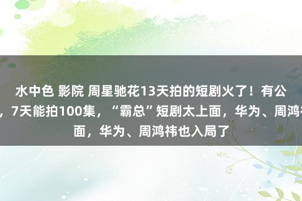 水中色 影院 周星驰花13天拍的短剧火了！有公司月入5亿，7天能拍100集，“霸总”短剧太上面，华为、周鸿祎也入局了