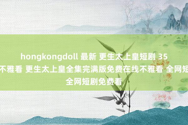 hongkongdoll 最新 更生太上皇短剧 35集大结局不雅看 更生太上皇全集完满版免费在线不雅看 全网短剧免费看