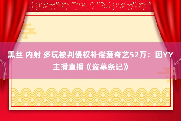 黑丝 内射 多玩被判侵权补偿爱奇艺52万：因YY主播直播《盗墓条记》