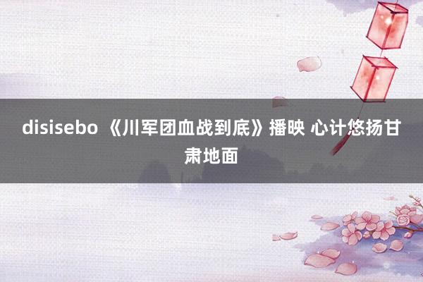 disisebo 《川军团血战到底》播映 心计悠扬甘肃地面