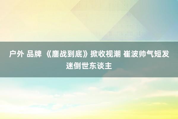 户外 品牌 《鏖战到底》掀收视潮 崔波帅气短发迷倒世东谈主