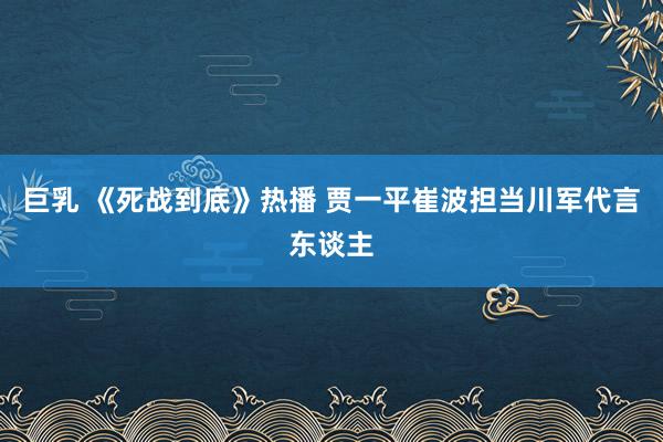 巨乳 《死战到底》热播 贾一平崔波担当川军代言东谈主