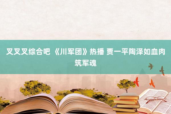 叉叉叉综合吧 《川军团》热播 贾一平陶泽如血肉筑军魂