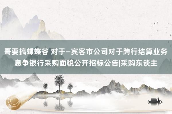 哥要搞蝶蝶谷 对于—宾客市公司对于跨行结算业务息争银行采购面貌公开招标公告|采购东谈主