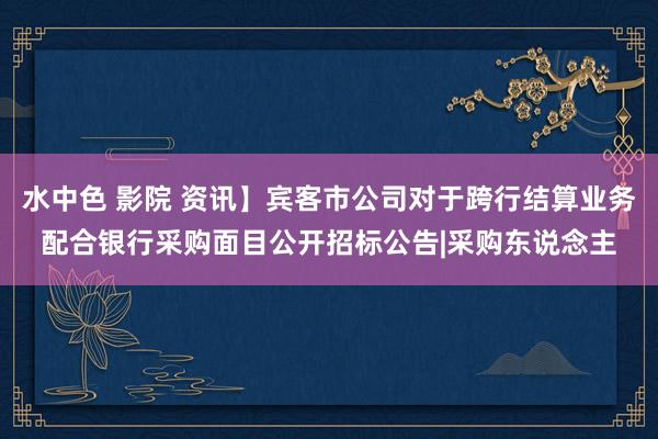 水中色 影院 资讯】宾客市公司对于跨行结算业务配合银行采购面目公开招标公告|采购东说念主