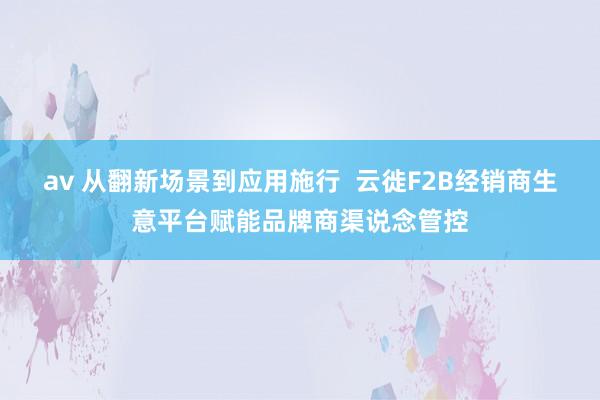 av 从翻新场景到应用施行  云徙F2B经销商生意平台赋能品牌商渠说念管控