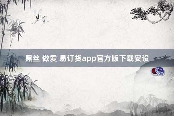 黑丝 做爱 易订货app官方版下载安设