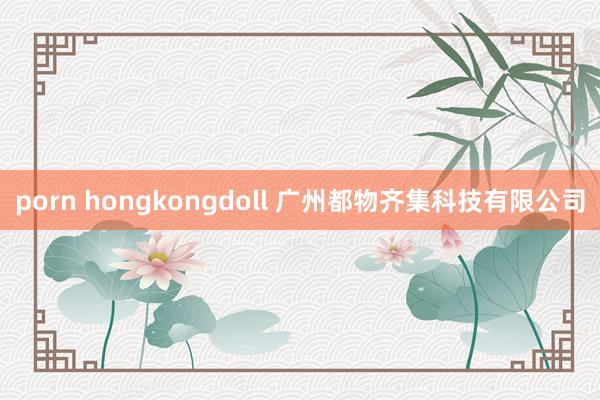 porn hongkongdoll 广州都物齐集科技有限公司