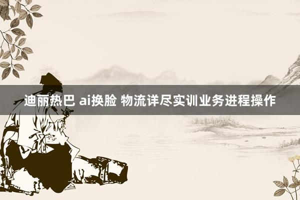 迪丽热巴 ai换脸 物流详尽实训业务进程操作