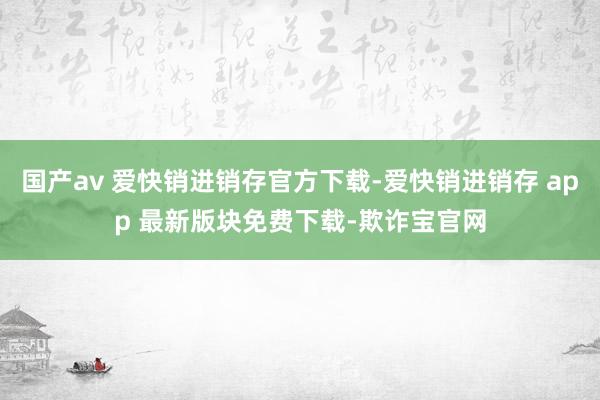 国产av 爱快销进销存官方下载-爱快销进销存 app 最新版块免费下载-欺诈宝官网