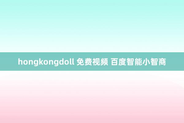 hongkongdoll 免费视频 百度智能小智商