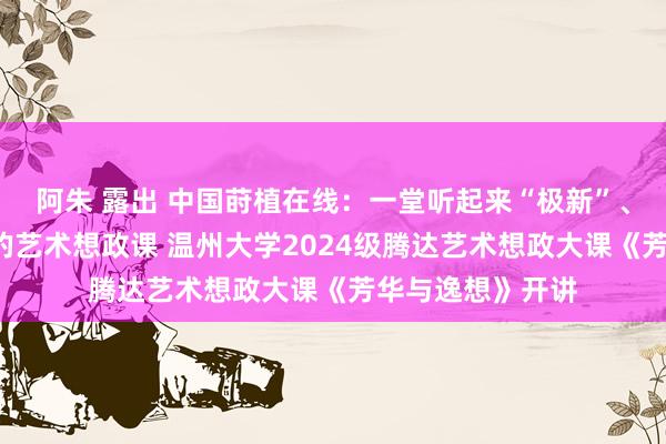 阿朱 露出 中国莳植在线：一堂听起来“极新”、品起来“隽永”的艺术想政课 温州大学2024级腾达艺术想政大课《芳华与逸想》开讲