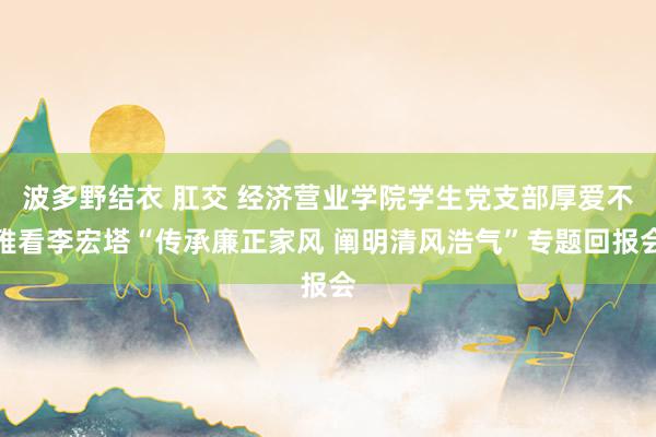 波多野结衣 肛交 经济营业学院学生党支部厚爱不雅看李宏塔“传承廉正家风 阐明清风浩气”专题回报会