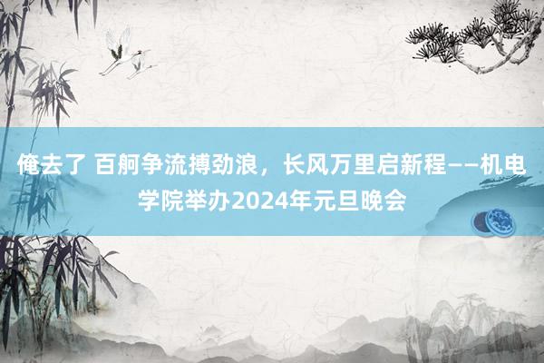 俺去了 百舸争流搏劲浪，长风万里启新程——机电学院举办2024年元旦晚会