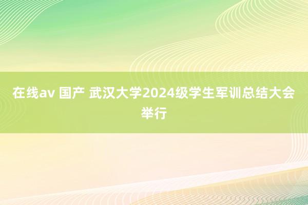 在线av 国产 武汉大学2024级学生军训总结大会举行