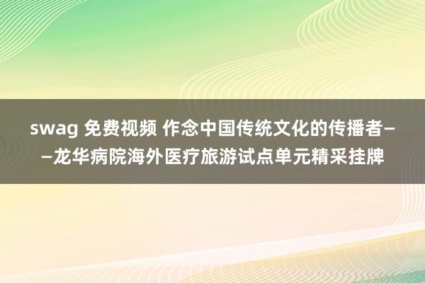 swag 免费视频 作念中国传统文化的传播者——龙华病院海外医疗旅游试点单元精采挂牌