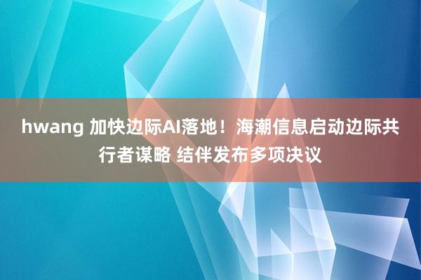 hwang 加快边际AI落地！海潮信息启动边际共行者谋略 结伴发布多项决议