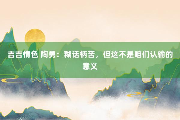 吉吉情色 陶勇：糊话柄苦，但这不是咱们认输的意义