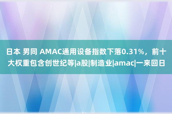 日本 男同 AMAC通用设备指数下落0.31%，前十大权重包含创世纪等|a股|制造业|amac|一来回日