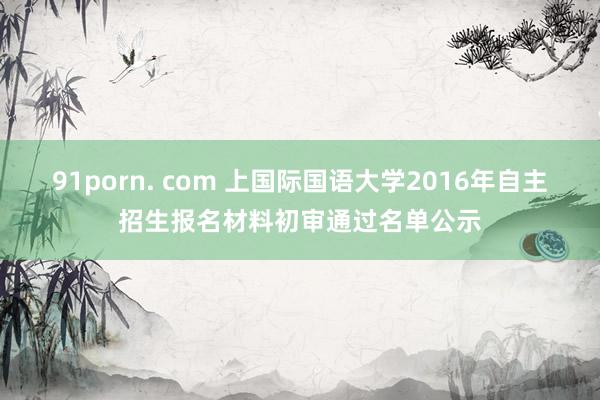 91porn. com 上国际国语大学2016年自主招生报名材料初审通过名单公示