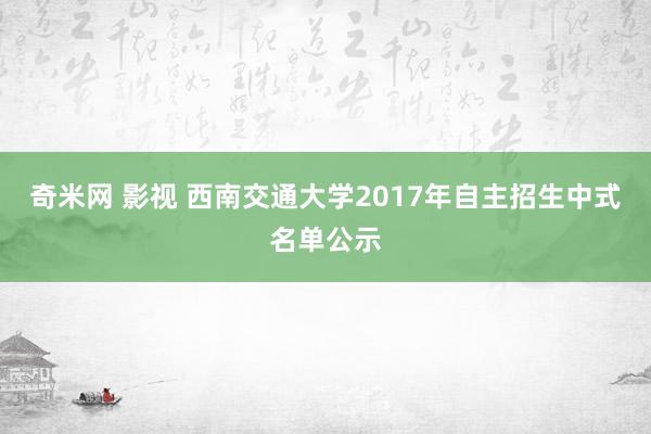 奇米网 影视 西南交通大学2017年自主招生中式名单公示