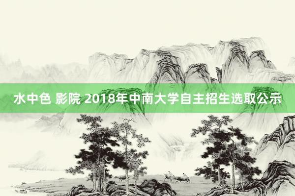 水中色 影院 2018年中南大学自主招生选取公示