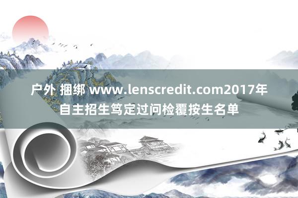 户外 捆绑 www.lenscredit.com2017年自主招生笃定过问检覆按生名单