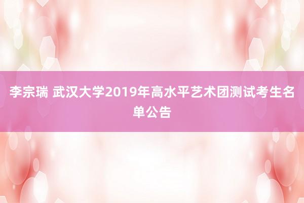 李宗瑞 武汉大学2019年高水平艺术团测试考生名单公告