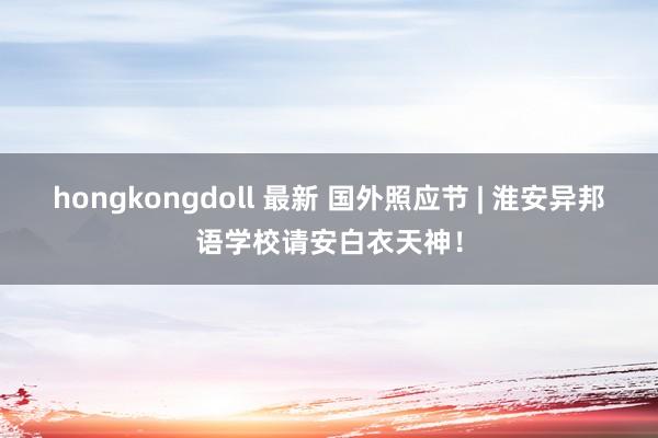 hongkongdoll 最新 国外照应节 | 淮安异邦语学校请安白衣天神！