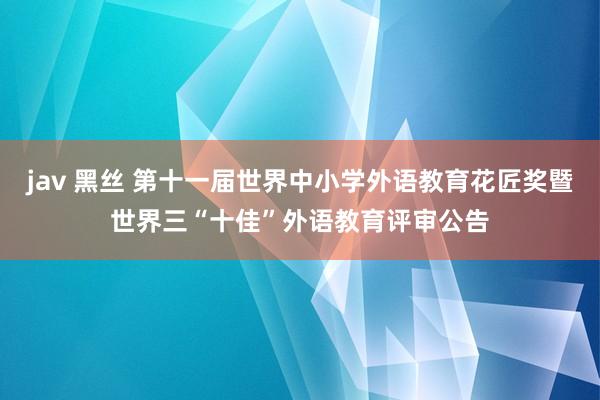 jav 黑丝 第十一届世界中小学外语教育花匠奖暨世界三“十佳”外语教育评审公告