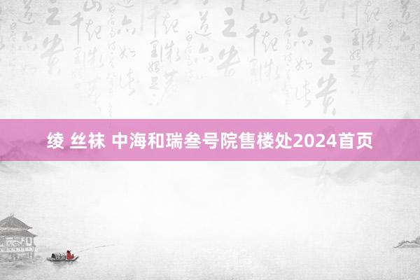 绫 丝袜 中海和瑞叁号院售楼处2024首页