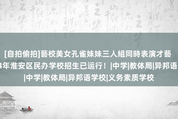 [自拍偷拍]藝校美女孔雀妹妹三人組同時表演才藝 摇号已收尾，2024年淮安区民办学校招生已运行！|中学|教体局|异邦语学校|义务素质学校