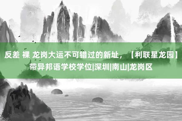 反差 裸 龙岗大运不可错过的新址，【利联星龙园】带异邦语学校学位|深圳|南山|龙岗区