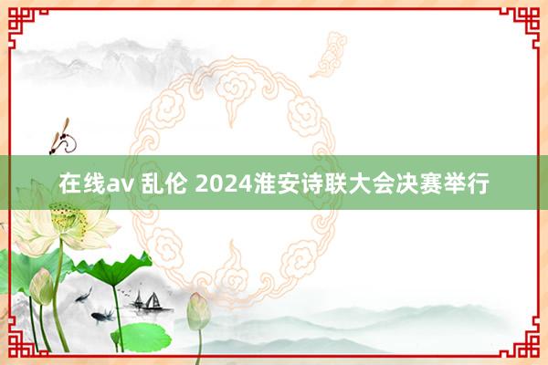 在线av 乱伦 2024淮安诗联大会决赛举行