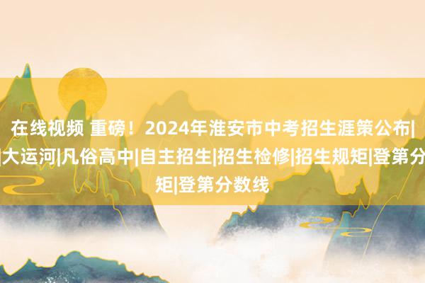 在线视频 重磅！2024年淮安市中考招生涯策公布|统招|大运河|凡俗高中|自主招生|招生检修|招生规矩|登第分数线