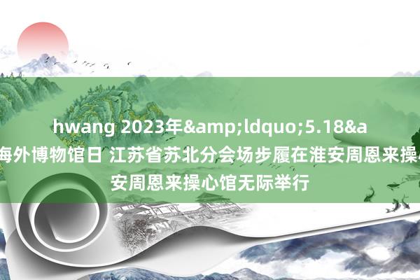 hwang 2023年&ldquo;5.18&rdquo;海外博物馆日 江苏省苏北分会场步履在淮安周恩来操心馆无际举行