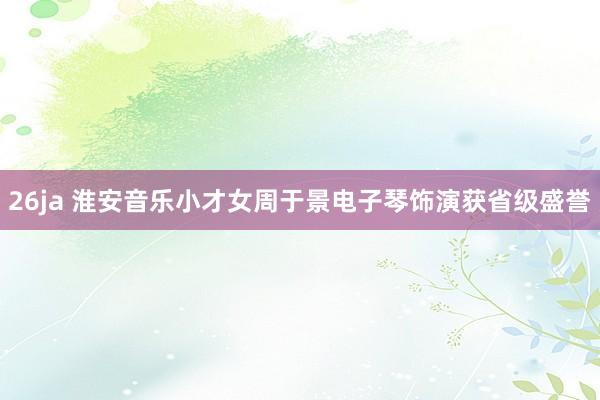 26ja 淮安音乐小才女周于景电子琴饰演获省级盛誉