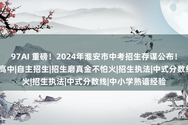 97AI 重磅！2024年淮安市中考招生存谋公布！|统招|大运河|平素高中|自主招生|招生磨真金不怕火|招生执法|中式分数线|中小学熟谙经验